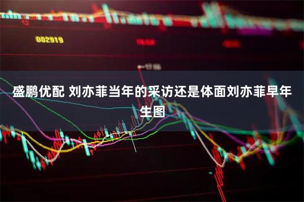 盛鹏优配 刘亦菲当年的采访还是体面刘亦菲早年生图