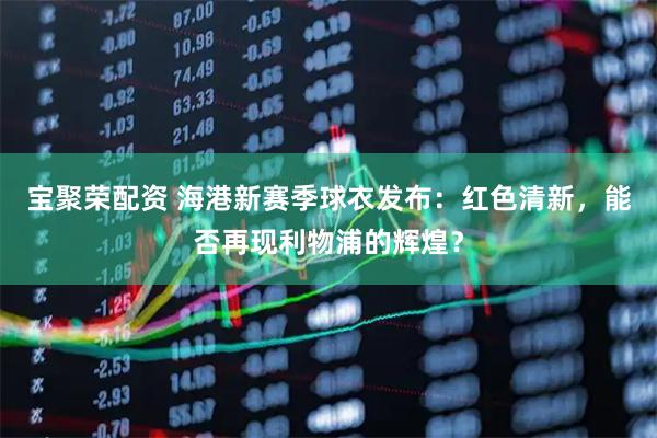 宝聚荣配资 海港新赛季球衣发布：红色清新，能否再现利物浦的辉煌？